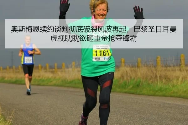 奥斯梅恩续约谈判彻底破裂风波再起，巴黎圣日耳曼虎视眈眈欲砸重金抢夺锋霸