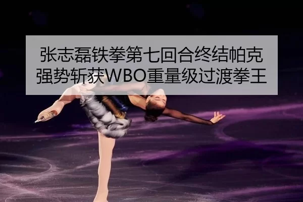 张志磊铁拳第七回合终结帕克 强势斩获WBO重量级过渡拳王